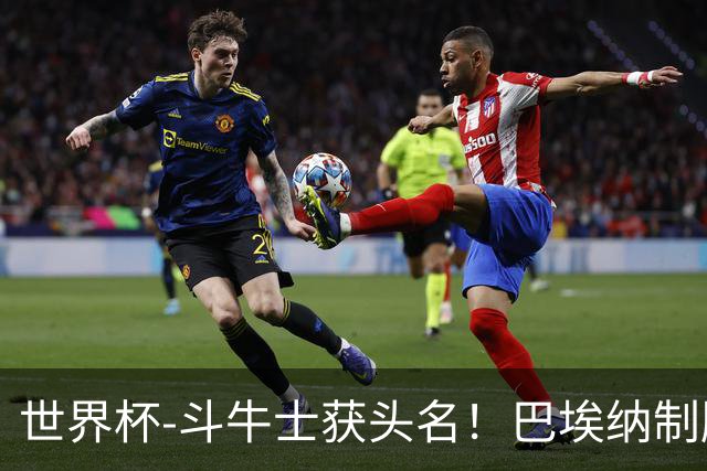 世界杯-斗牛士获头名！巴埃纳制胜 西班牙1-0送十人乌拉圭出局